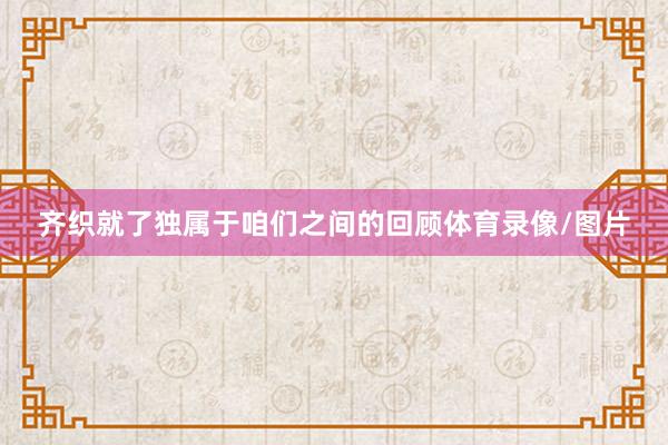 齐织就了独属于咱们之间的回顾体育录像/图片