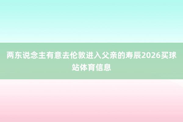 两东说念主有意去伦敦进入父亲的寿辰2026买球站体育信息