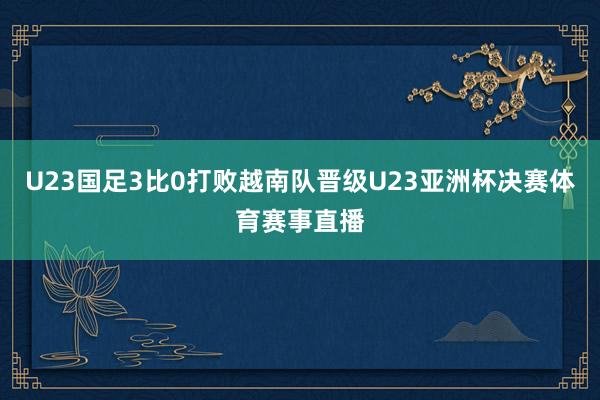 U23国足3比0打败越南队晋级U23亚洲杯决赛体育赛事直播