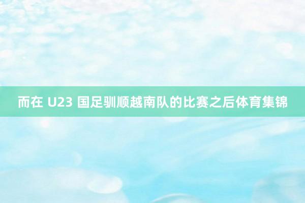 而在 U23 国足驯顺越南队的比赛之后体育集锦