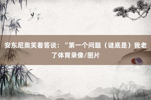 安东尼奥笑着答谈：“第一个问题（谜底是）我老了体育录像/图片