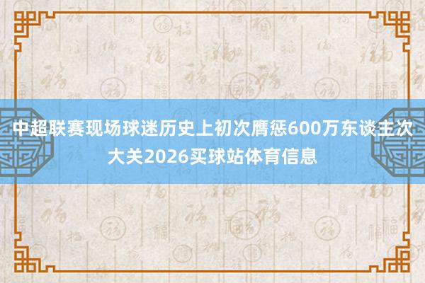 中超联赛现场球迷历史上初次膺惩600万东谈主次大关2026买球站体育信息