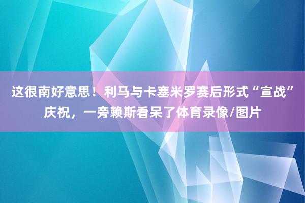这很南好意思！利马与卡塞米罗赛后形式“宣战”庆祝，一旁赖斯看呆了体育录像/图片