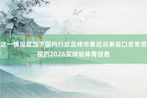 这一情况就当下国内行状足球市集近况来说口舌常忽视的2026买球站体育信息