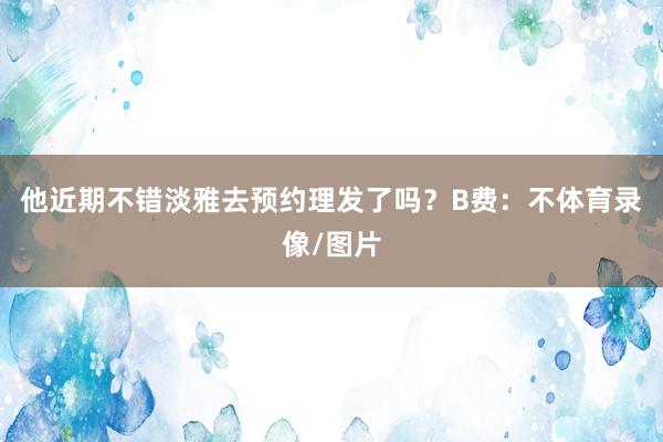 他近期不错淡雅去预约理发了吗？B费：不体育录像/图片