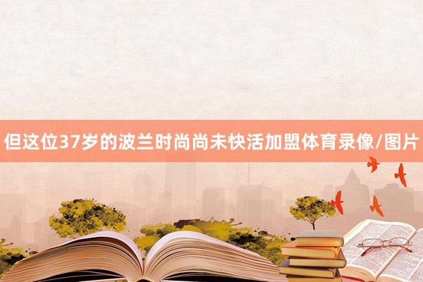 但这位37岁的波兰时尚尚未快活加盟体育录像/图片