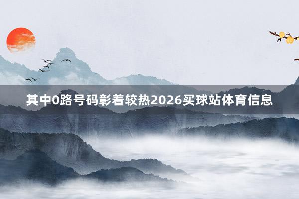 其中0路号码彰着较热2026买球站体育信息