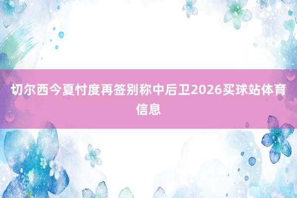 切尔西今夏忖度再签别称中后卫2026买球站体育信息