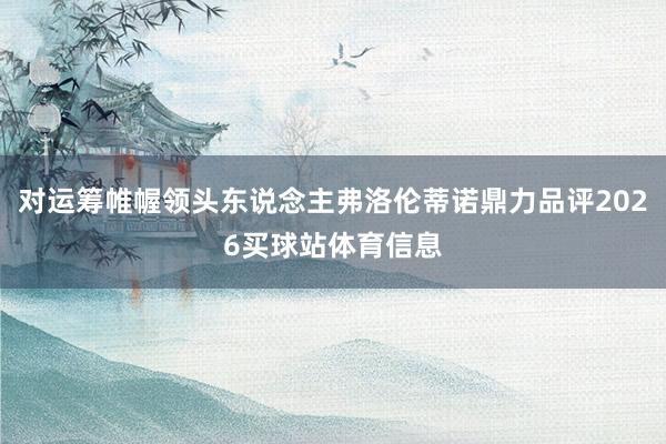 对运筹帷幄领头东说念主弗洛伦蒂诺鼎力品评2026买球站体育信息