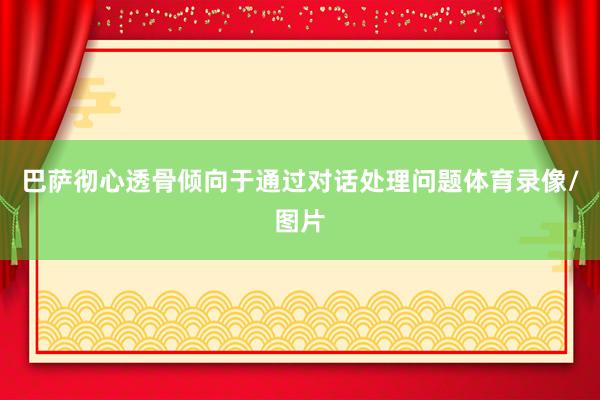 巴萨彻心透骨倾向于通过对话处理问题体育录像/图片