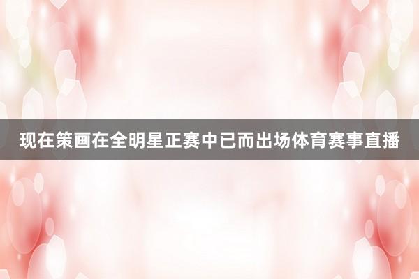 现在策画在全明星正赛中已而出场体育赛事直播