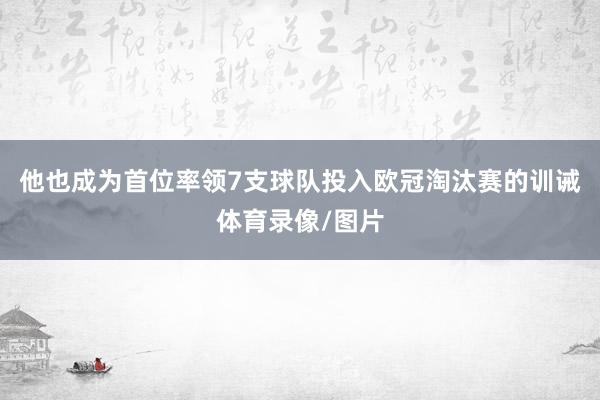他也成为首位率领7支球队投入欧冠淘汰赛的训诫体育录像/图片