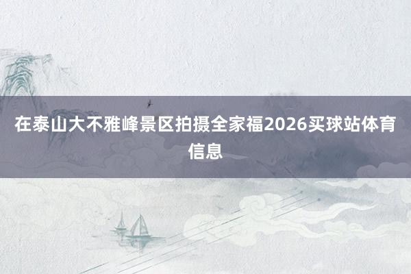 在泰山大不雅峰景区拍摄全家福2026买球站体育信息