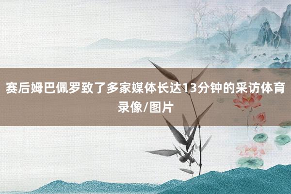赛后姆巴佩罗致了多家媒体长达13分钟的采访体育录像/图片