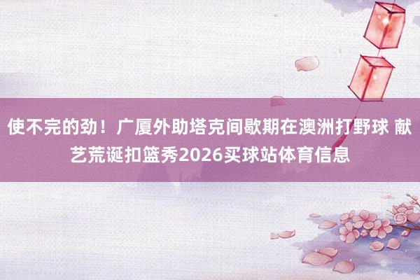 使不完的劲！广厦外助塔克间歇期在澳洲打野球 献艺荒诞扣篮秀2026买球站体育信息