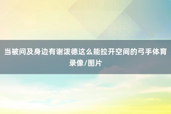 当被问及身边有谢泼德这么能拉开空间的弓手体育录像/图片