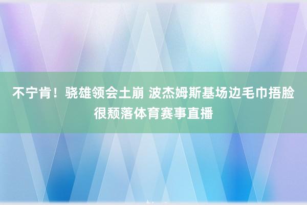 不宁肯！骁雄领会土崩 波杰姆斯基场边毛巾捂脸很颓落体育赛事直播