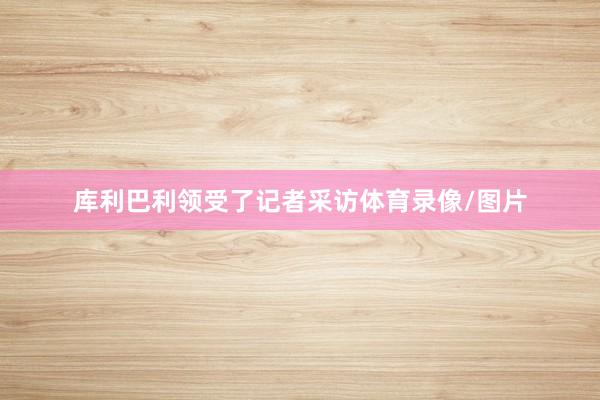 库利巴利领受了记者采访体育录像/图片