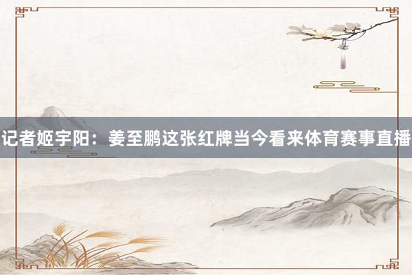 记者姬宇阳：姜至鹏这张红牌当今看来体育赛事直播