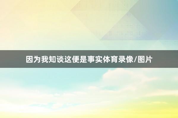因为我知谈这便是事实体育录像/图片