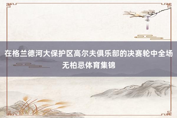 在格兰德河大保护区高尔夫俱乐部的决赛轮中全场无柏忌体育集锦