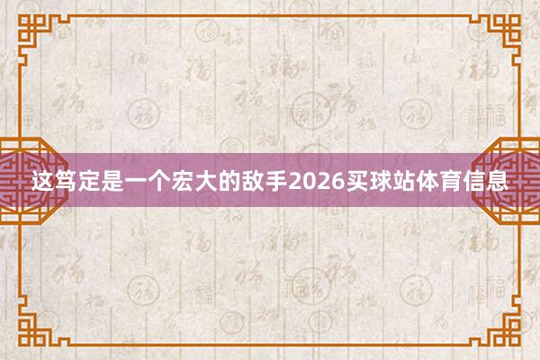 这笃定是一个宏大的敌手2026买球站体育信息