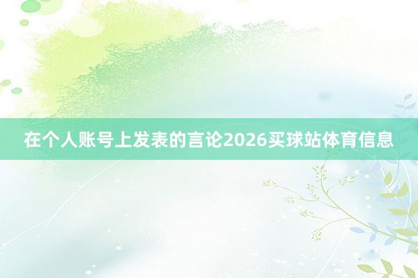 在个人账号上发表的言论2026买球站体育信息