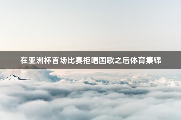 在亚洲杯首场比赛拒唱国歌之后体育集锦