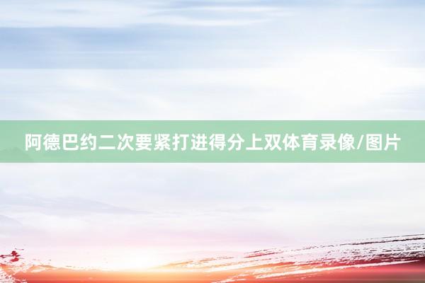 阿德巴约二次要紧打进得分上双体育录像/图片