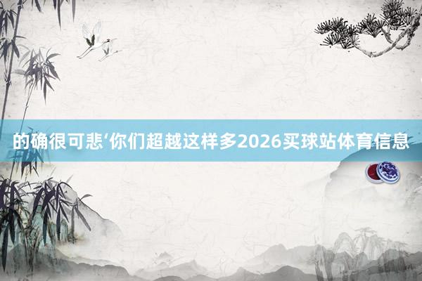 的确很可悲‘你们超越这样多2026买球站体育信息