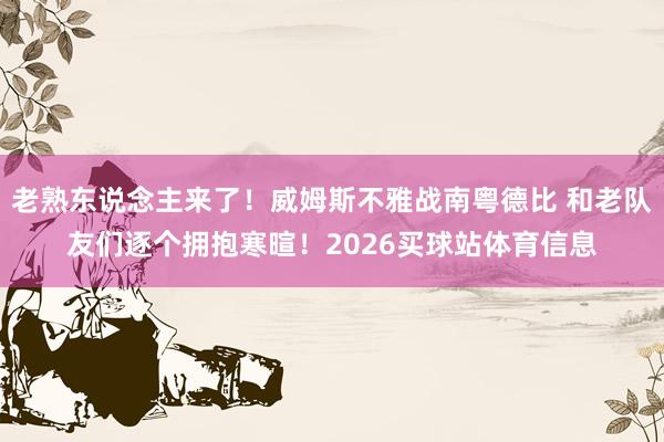 老熟东说念主来了！威姆斯不雅战南粤德比 和老队友们逐个拥抱寒暄！2026买球站体育信息