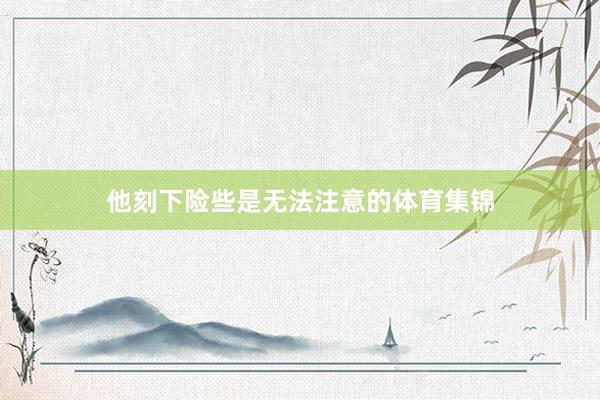 他刻下险些是无法注意的体育集锦