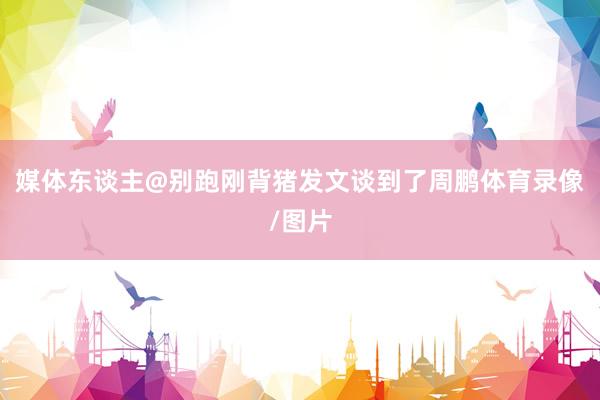 媒体东谈主@别跑刚背猪发文谈到了周鹏体育录像/图片