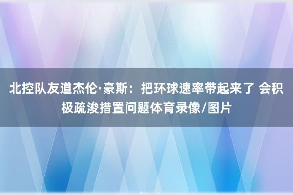 北控队友道杰伦·豪斯：把环球速率带起来了 会积极疏浚措置问题体育录像/图片