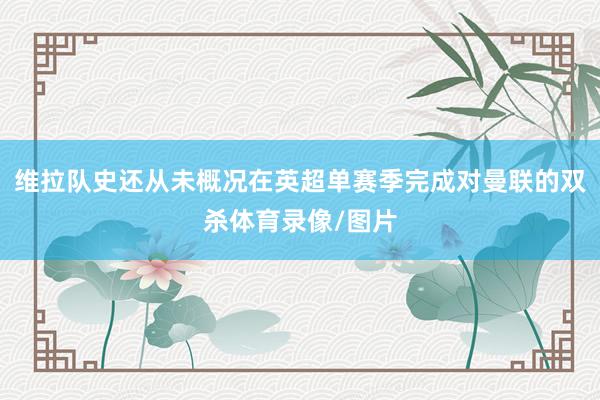 维拉队史还从未概况在英超单赛季完成对曼联的双杀体育录像/图片