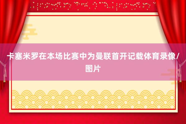 卡塞米罗在本场比赛中为曼联首开记载体育录像/图片