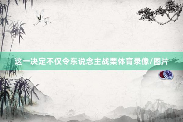 这一决定不仅令东说念主战栗体育录像/图片