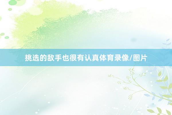 挑选的敌手也很有认真体育录像/图片
