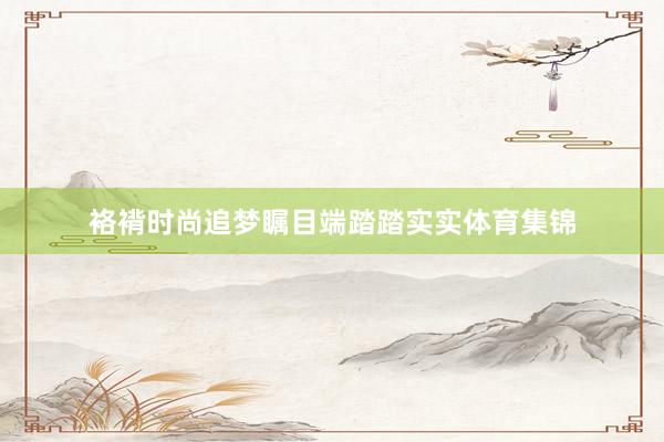 袼褙时尚追梦瞩目端踏踏实实体育集锦