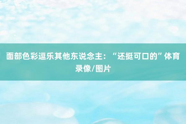 面部色彩逗乐其他东说念主:“还挺可口的”体育录像/图片
