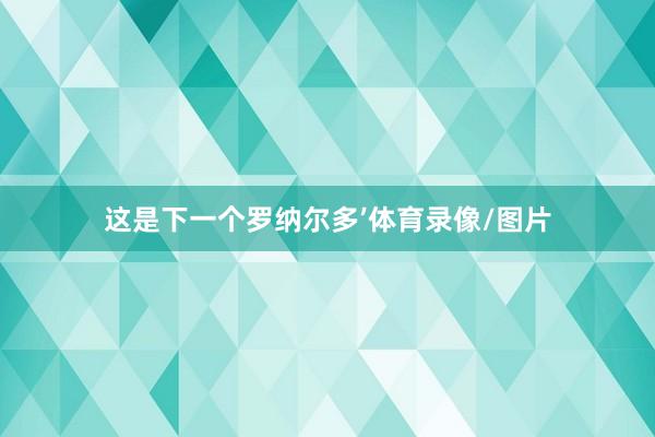 这是下一个罗纳尔多’体育录像/图片