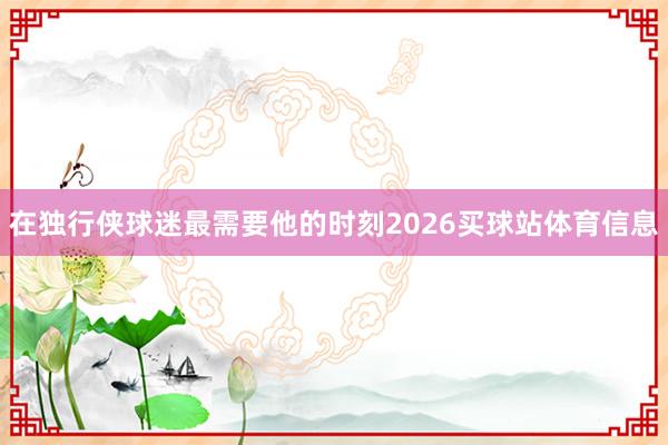 在独行侠球迷最需要他的时刻2026买球站体育信息