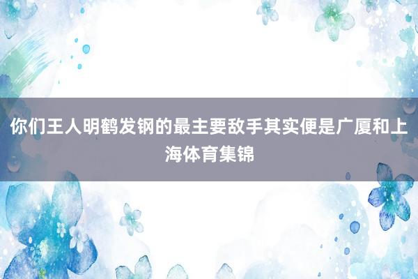 你们王人明鹤发钢的最主要敌手其实便是广厦和上海体育集锦