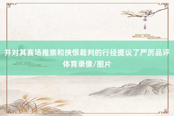 并对其赛场推崇和挟恨裁判的行径提议了严厉品评体育录像/图片