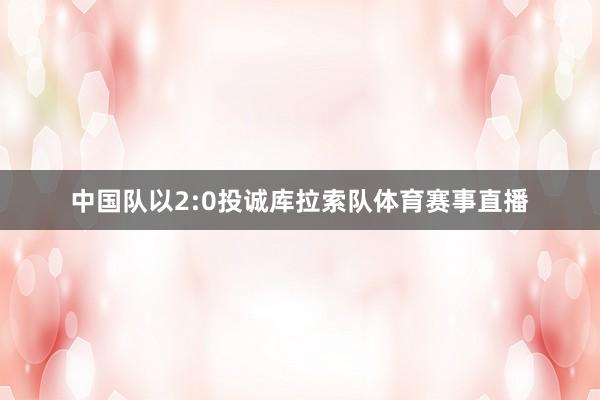 中国队以2:0投诚库拉索队体育赛事直播