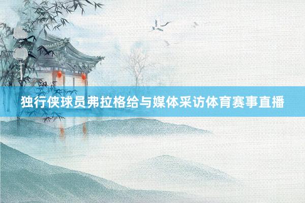 独行侠球员弗拉格给与媒体采访体育赛事直播