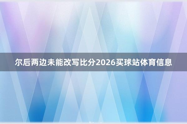 尔后两边未能改写比分2026买球站体育信息