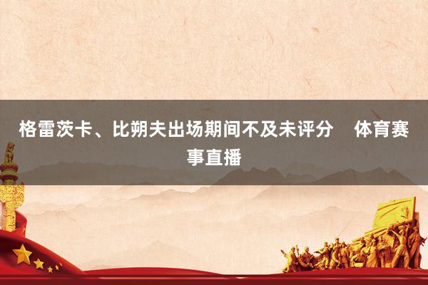 格雷茨卡、比朔夫出场期间不及未评分    体育赛事直播