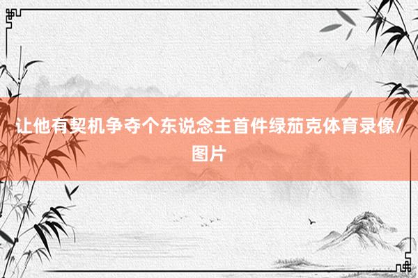 让他有契机争夺个东说念主首件绿茄克体育录像/图片