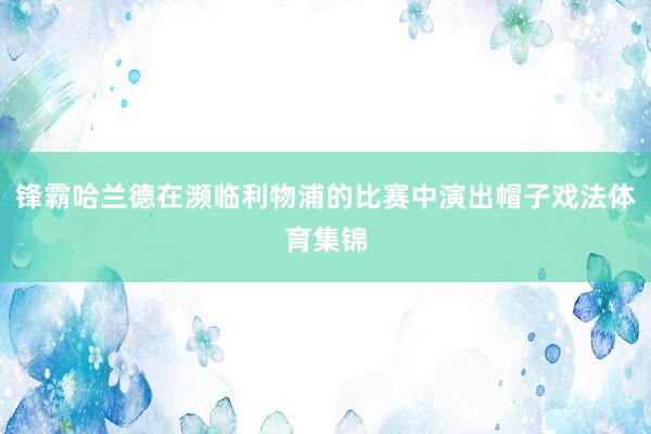 锋霸哈兰德在濒临利物浦的比赛中演出帽子戏法体育集锦